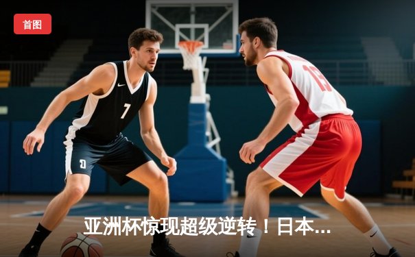 亚洲杯惊现超级逆转！日本男篮加时绝杀澳大利亚夺魁