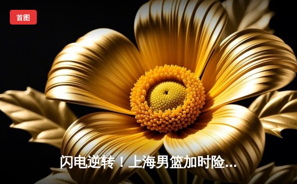 闪电逆转！上海男篮加时险胜广东，王哲林独揽38分创赛季新高