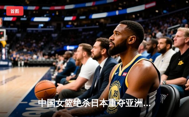 中国女篮绝杀日本重夺亚洲杯冠军 韩旭23+10荣膺MVP