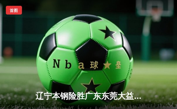 辽宁本钢险胜广东东莞大益，张镇麟关键三分锁定总决赛开门红