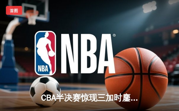 CBA半决赛惊现三加时鏖战 辽宁本钢逆转广东宏远夺赛点