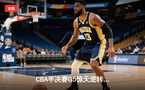 CBA半决赛G5惊天逆转！辽宁本钢加时绝杀广东宏远晋级总决赛