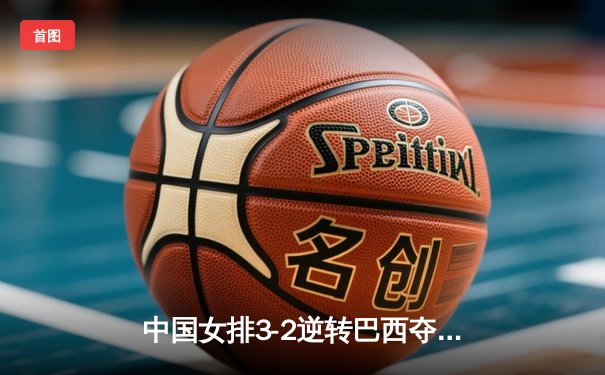 中国女排3-2逆转巴西夺冠，张常宁关键局独揽8分定乾坤